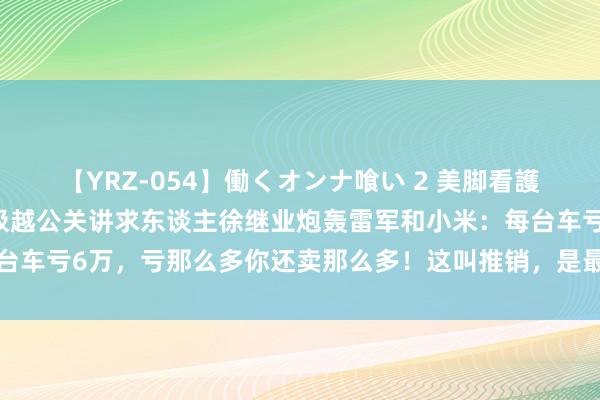 【YRZ-054】働くオンナ喰い 2 美脚看護師を食い散らかす！！ 极越公关讲求东谈主徐继业炮轰雷军和小米：每台车亏6万，亏那么多你还卖那么多！这叫推销，是最恶劣的商东谈主践诺