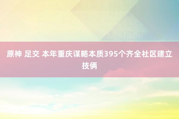 原神 足交 本年重庆谋略本质395个齐全社区建立技俩