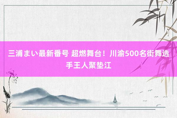 三浦まい最新番号 超燃舞台！川渝500名街舞选手王人聚垫江