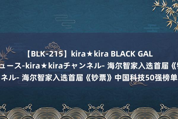 【BLK-215】kira★kira BLACK GAL 黒ギャル・EMIRIプロデュース-kira★kiraチャンネル- 海尔智家入选首届《钞票》中国科技50强榜单