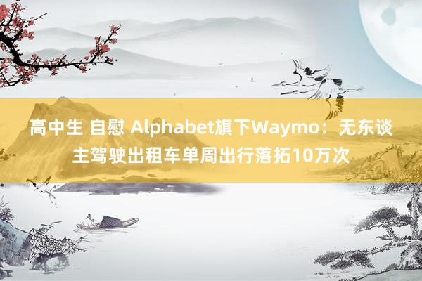 高中生 自慰 Alphabet旗下Waymo：无东谈主驾驶出租车单周出行落拓10万次