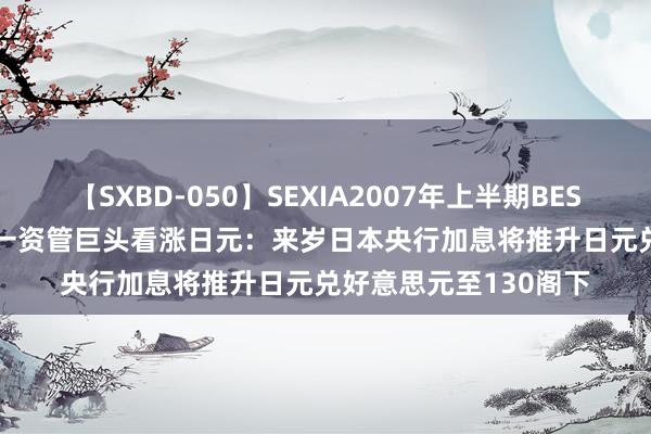 【SXBD-050】SEXIA2007年上半期BEST 全35作品8時間 又一资管巨头看涨日元：来岁日本央行加息将推升日元兑好意思元至130阁下