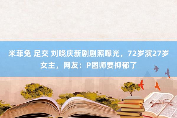 米菲兔 足交 刘晓庆新剧剧照曝光，72岁演27岁女主，网友：P图师要抑郁了