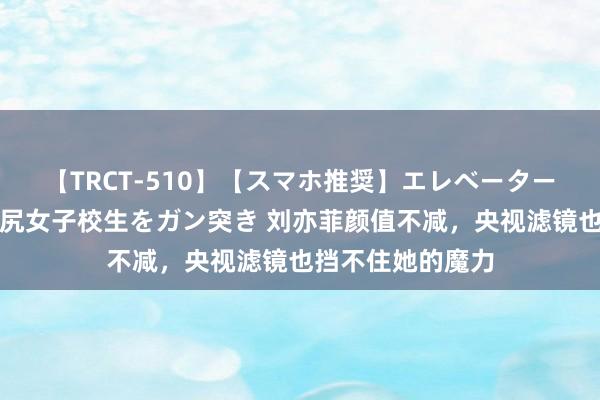 【TRCT-510】【スマホ推奨】エレベーターに挟まれたデカ尻女子校生をガン突き 刘亦菲颜值不减，央视滤镜也挡不住她的魔力