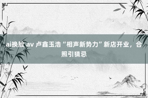 ai换脸 av 卢鑫玉浩“相声新势力”新店开业，合照引猜忌