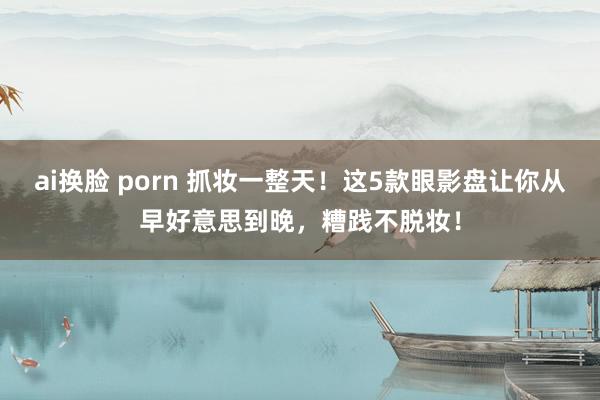 ai换脸 porn 抓妆一整天！这5款眼影盘让你从早好意思到晚，糟践不脱妆！