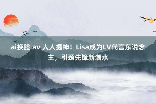 ai换脸 av 人人提神！Lisa成为LV代言东说念主，引颈先锋新潮水