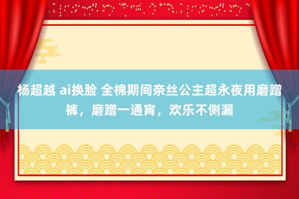 杨超越 ai换脸 全棉期间奈丝公主超永夜用磨蹭裤，磨蹭一通宵，欢乐不侧漏