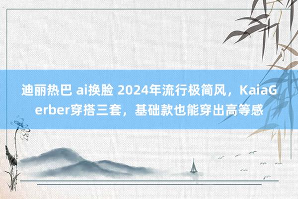 迪丽热巴 ai换脸 2024年流行极简风，KaiaGerber穿搭三套，基础款也能穿出高等感