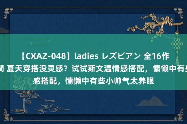 【CXAZ-048】ladies レズビアン 全16作品 PartIV 4時間 夏天穿搭没灵感？试试斯文温情感搭配，慵懒中有些小帅气太养眼