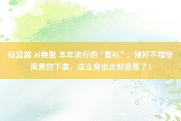 杨超越 ai换脸 本年流行的“夏衫”，刚好不错搭闲置的下装，这么穿也太好意思了！