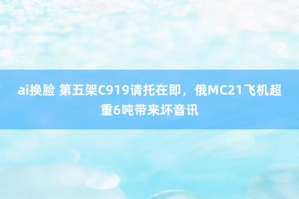 ai换脸 第五架C919请托在即，俄MC21飞机超重6吨带来坏音讯