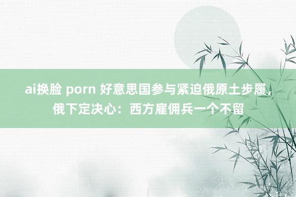 ai换脸 porn 好意思国参与紧迫俄原土步履，俄下定决心：西方雇佣兵一个不留