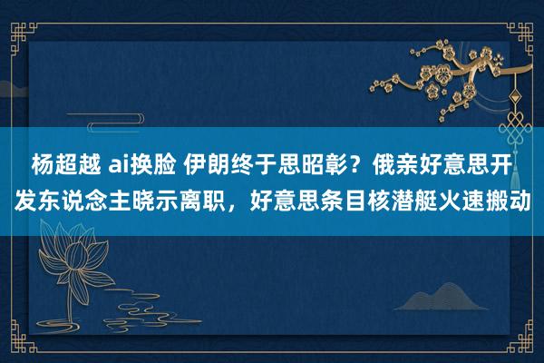 杨超越 ai换脸 伊朗终于思昭彰？俄亲好意思开发东说念主晓示离职，好意思条目核潜艇火速搬动