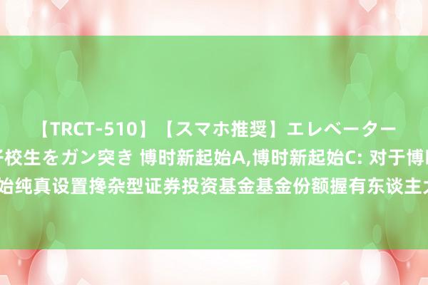 【TRCT-510】【スマホ推奨】エレベーターに挟まれたデカ尻女子校生をガン突き 博时新起始A，博时新起始C: 对于博时新起始纯真设置搀杂型证券投资基金基金份额握有东谈主大会表决效果暨决议奏效的公告