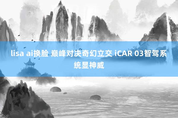 lisa ai换脸 巅峰对决奇幻立交 iCAR 03智驾系统显神威