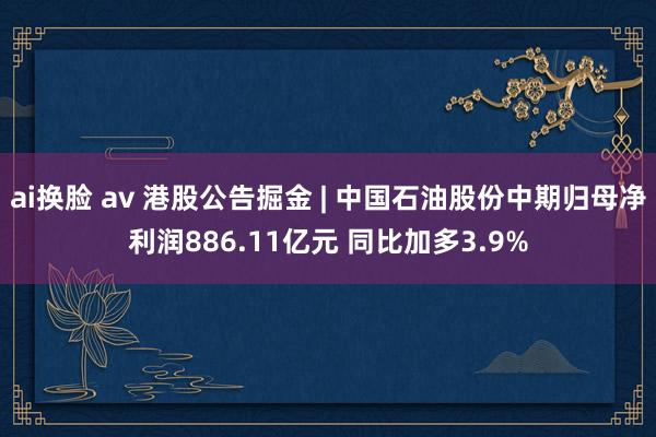 ai换脸 av 港股公告掘金 | 中国石油股份中期归母净利润886.11亿元 同比加多3.9%