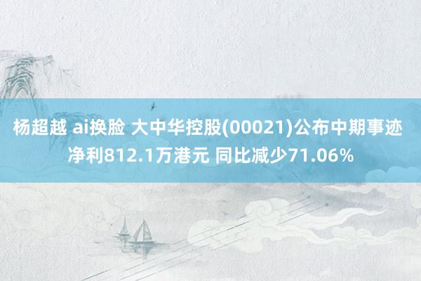 杨超越 ai换脸 大中华控股(00021)公布中期事迹 净利812.1万港元 同比减少71.06%