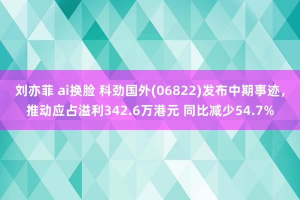 刘亦菲 ai换脸 科劲国外(06822)发布中期事迹，推动应占溢利342.6万港元 同比减少54.7%