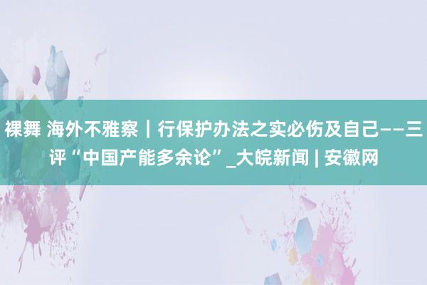 裸舞 海外不雅察｜行保护办法之实必伤及自己——三评“中国产能多余论”_大皖新闻 | 安徽网