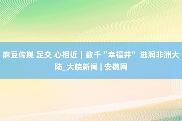 麻豆传媒 足交 心相近｜数千“幸福井” 滋润非洲大陆_大皖新闻 | 安徽网