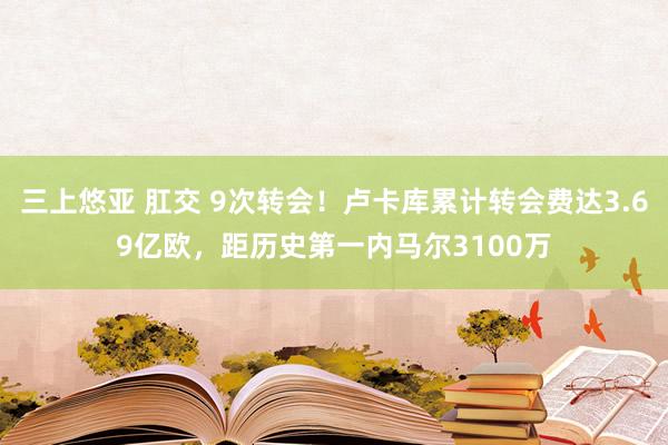 三上悠亚 肛交 9次转会！卢卡库累计转会费达3.69亿欧，距历史第一内马尔3100万