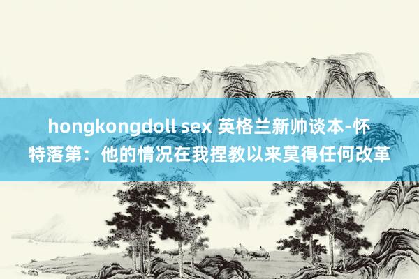 hongkongdoll sex 英格兰新帅谈本-怀特落第：他的情况在我捏教以来莫得任何改革