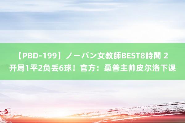 【PBD-199】ノーパン女教師BEST8時間 2 开局1平2负丢6球！官方：桑普主帅皮尔洛下课