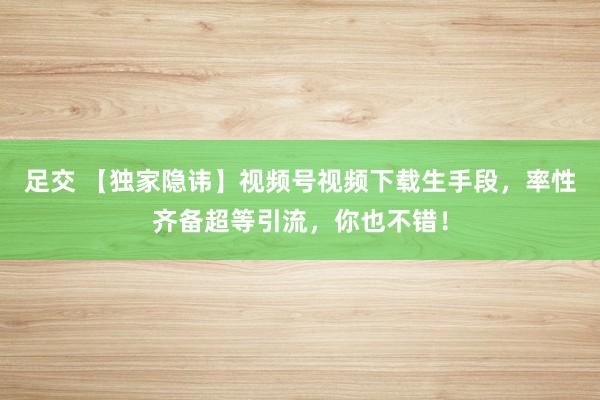 足交 【独家隐讳】视频号视频下载生手段，率性齐备超等引流，你也不错！