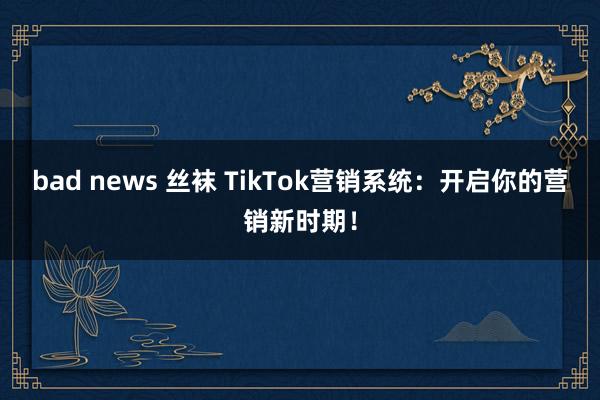 bad news 丝袜 TikTok营销系统：开启你的营销新时期！