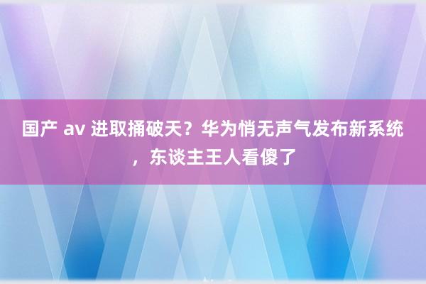 国产 av 进取捅破天？华为悄无声气发布新系统，东谈主王人看傻了