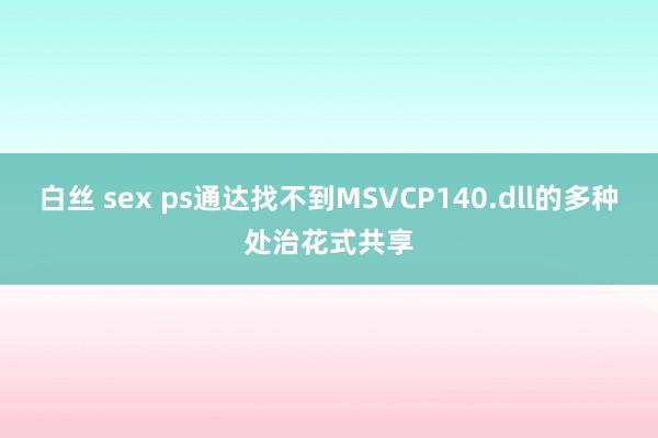 白丝 sex ps通达找不到MSVCP140.dll的多种处治花式共享