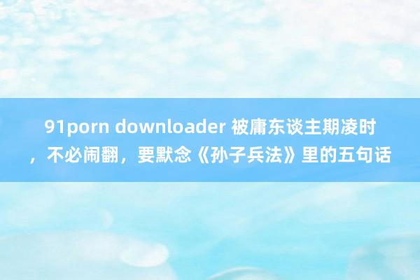 91porn downloader 被庸东谈主期凌时，不必闹翻，要默念《孙子兵法》里的五句话