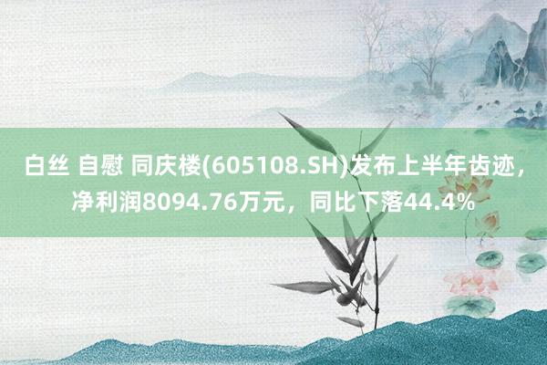 白丝 自慰 同庆楼(605108.SH)发布上半年齿迹，净利润8094.76万元，同比下落44.4%