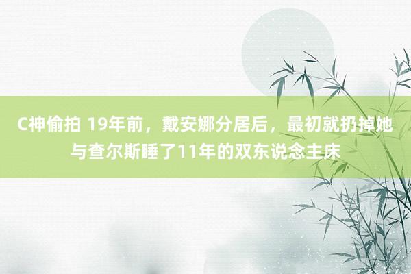 C神偷拍 19年前，戴安娜分居后，最初就扔掉她与查尔斯睡了11年的双东说念主床