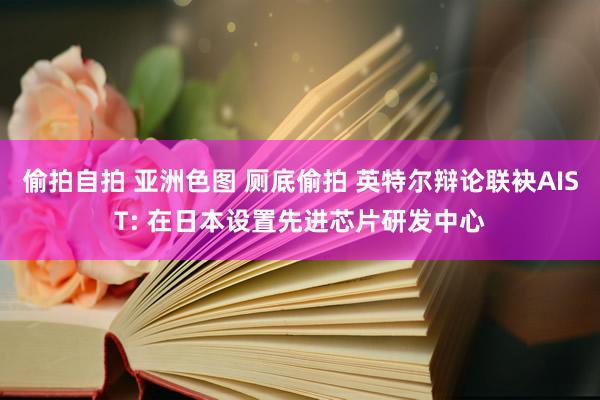 偷拍自拍 亚洲色图 厕底偷拍 英特尔辩论联袂AIST: 在日本设置先进芯片研发中心