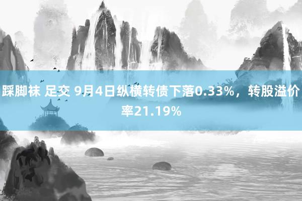 踩脚袜 足交 9月4日纵横转债下落0.33%，转股溢价率21.19%