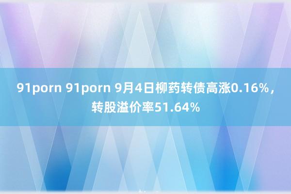 91porn 91porn 9月4日柳药转债高涨0.16%，转股溢价率51.64%