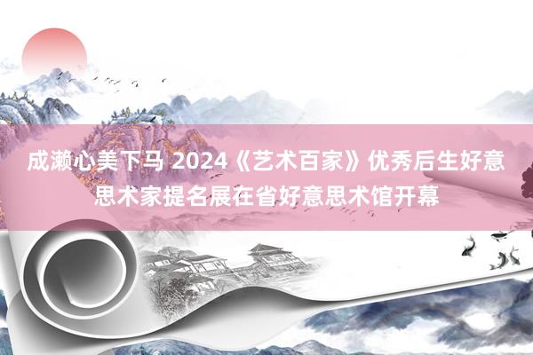 成濑心美下马 2024《艺术百家》优秀后生好意思术家提名展在省好意思术馆开幕