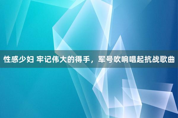 性感少妇 牢记伟大的得手，军号吹响唱起抗战歌曲