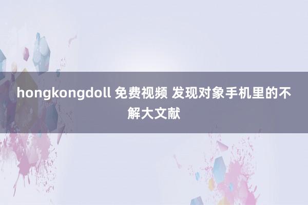 hongkongdoll 免费视频 发现对象手机里的不解大文献