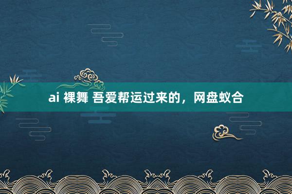 ai 裸舞 吾爱帮运过来的，网盘蚁合