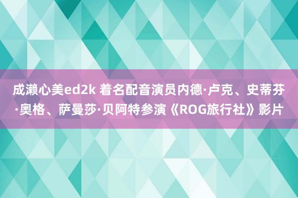 成濑心美ed2k 着名配音演员内德·卢克、史蒂芬·奥格、萨曼莎·贝阿特参演《ROG旅行社》影片