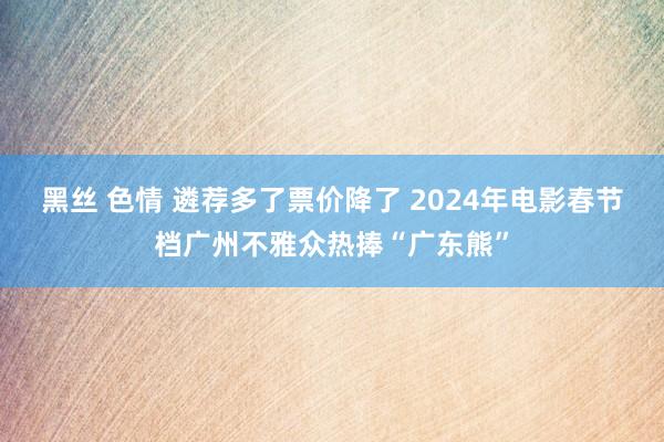 黑丝 色情 遴荐多了票价降了 2024年电影春节档广州不雅众热捧“广东熊”