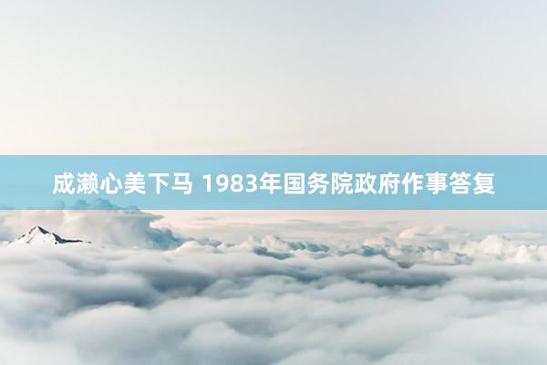 成濑心美下马 1983年国务院政府作事答复