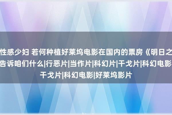 性感少妇 若何种植好莱坞电影在国内的票房《明日之战》的失败告诉咱们什么|行恶片|当作片|科幻片|干戈片|科幻电影|好莱坞影片