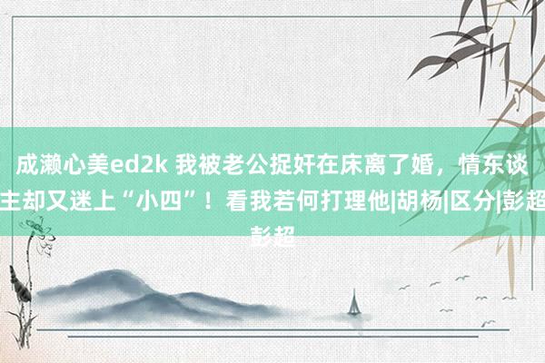 成濑心美ed2k 我被老公捉奸在床离了婚，情东谈主却又迷上“小四”！看我若何打理他|胡杨|区分|彭超