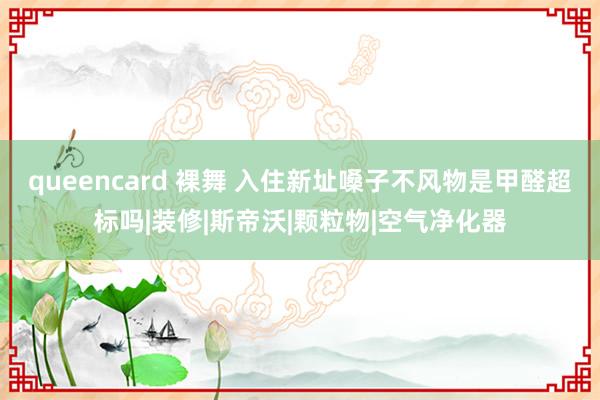 queencard 裸舞 入住新址嗓子不风物是甲醛超标吗|装修|斯帝沃|颗粒物|空气净化器