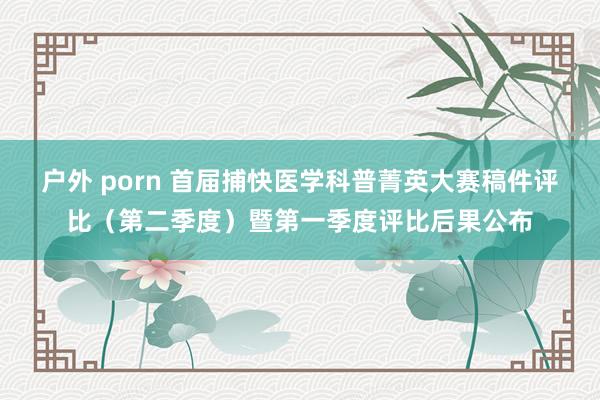 户外 porn 首届捕快医学科普菁英大赛稿件评比（第二季度）暨第一季度评比后果公布