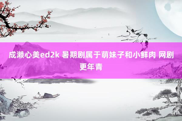 成濑心美ed2k 暑期剧属于萌妹子和小鲜肉 网剧更年青